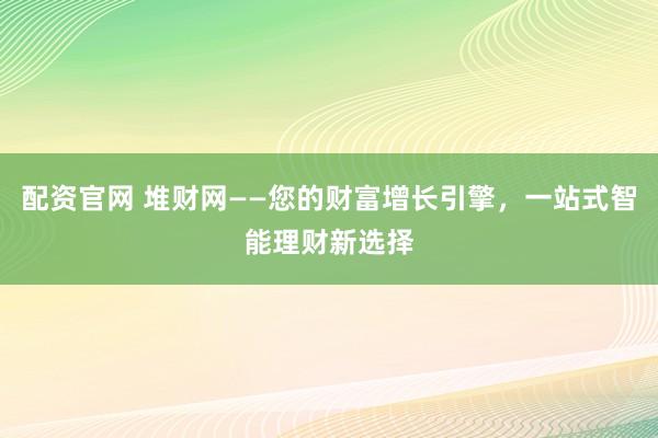 配资官网 堆财网——您的财富增长引擎，一站式智能理财新选择