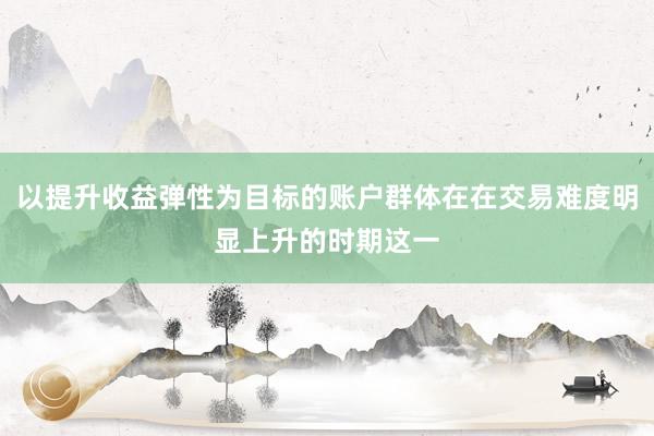 以提升收益弹性为目标的账户群体在在交易难度明显上升的时期这一