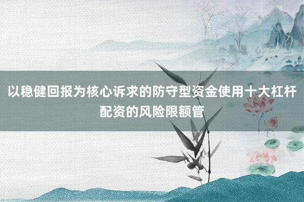 以稳健回报为核心诉求的防守型资金使用十大杠杆配资的风险限额管