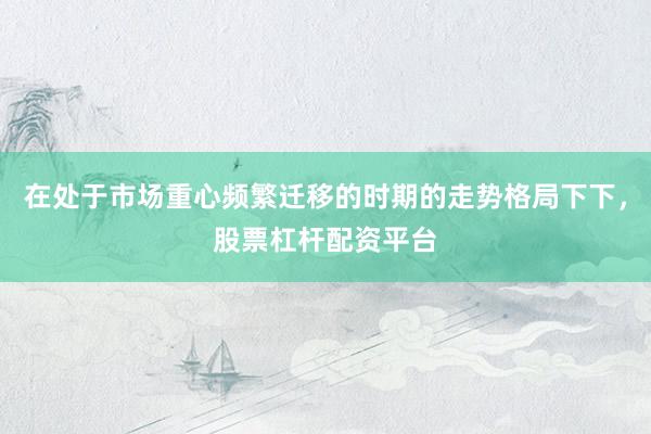 在处于市场重心频繁迁移的时期的走势格局下下，股票杠杆配资平台