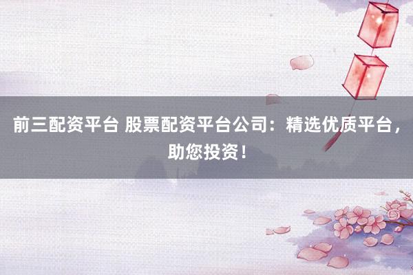 前三配资平台 股票配资平台公司：精选优质平台，助您投资！