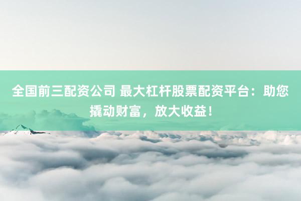 全国前三配资公司 最大杠杆股票配资平台：助您撬动财富，放大收益！
