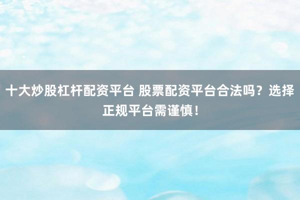 十大炒股杠杆配资平台 股票配资平台合法吗？选择正规平台需谨慎！