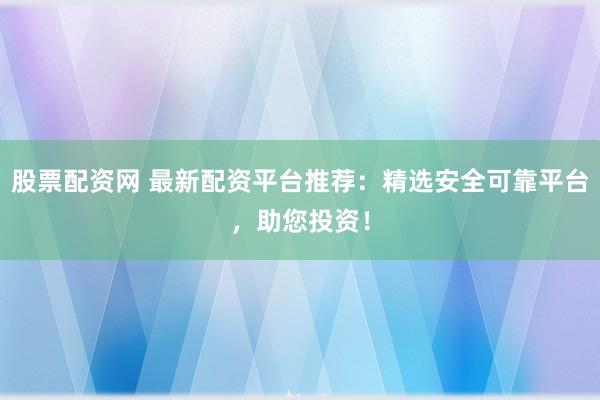 股票配资网 最新配资平台推荐：精选安全可靠平台，助您投资！