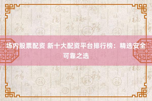 场内股票配资 新十大配资平台排行榜：精选安全可靠之选