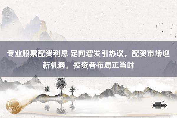 专业股票配资利息 定向增发引热议，配资市场迎新机遇，投资者布局正当时