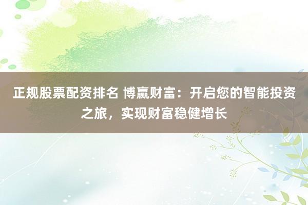 正规股票配资排名 博赢财富：开启您的智能投资之旅，实现财富稳健增长