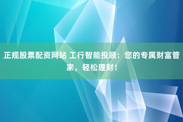 正规股票配资网站 工行智能投顾：您的专属财富管家，轻松理财！