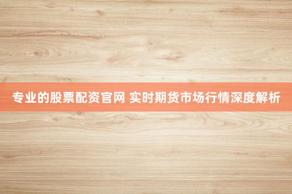 专业的股票配资官网 实时期货市场行情深度解析