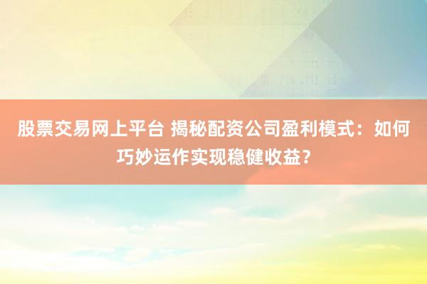 股票交易网上平台 揭秘配资公司盈利模式：如何巧妙运作实现稳健收益？