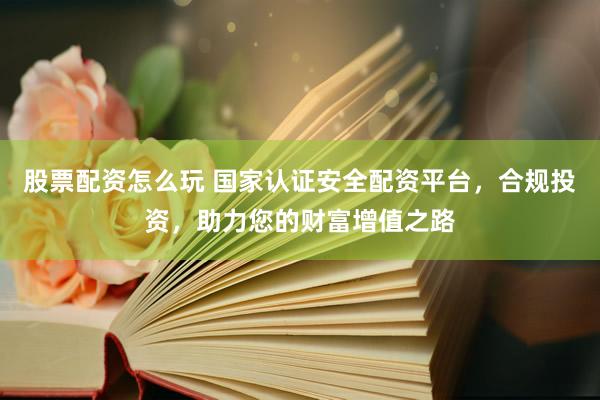 股票配资怎么玩 国家认证安全配资平台，合规投资，助力您的财富增值之路