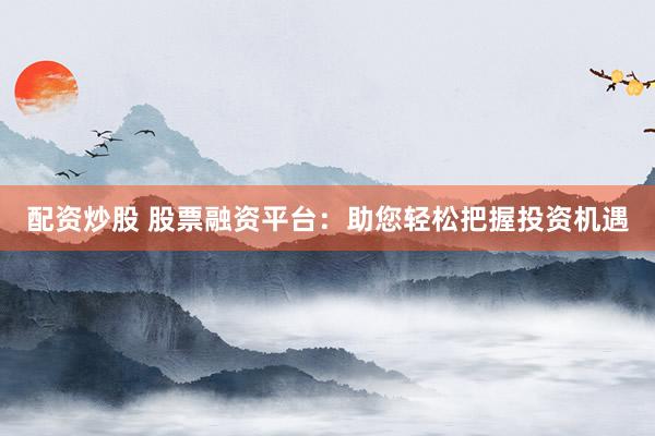 配资炒股 股票融资平台：助您轻松把握投资机遇