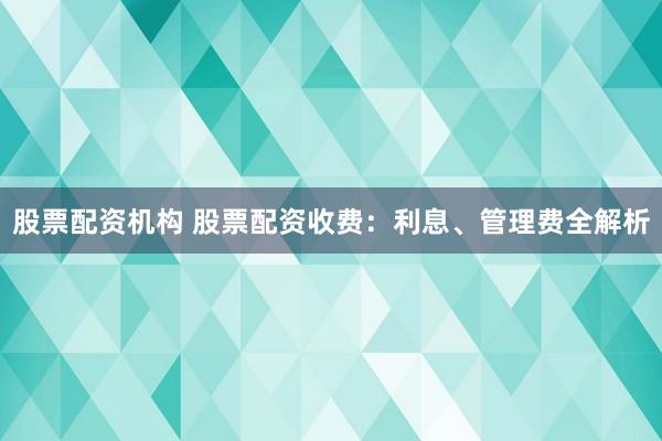 股票配资机构 股票配资收费：利息、管理费全解析