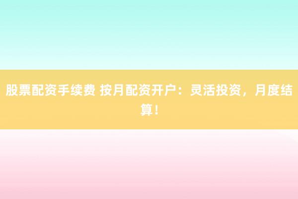 股票配资手续费 按月配资开户：灵活投资，月度结算！