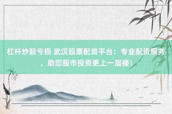 杠杆炒股亏损 武汉股票配资平台：专业配资服务，助您股市投资更上一层楼！