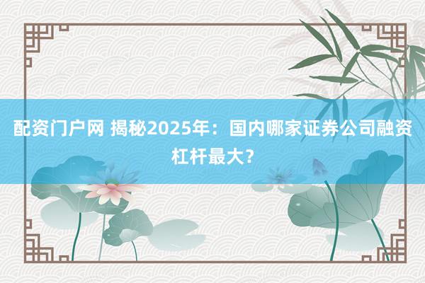 配资门户网 揭秘2025年：国内哪家证券公司融资杠杆最大？