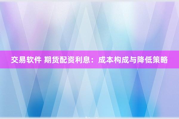 交易软件 期货配资利息：成本构成与降低策略