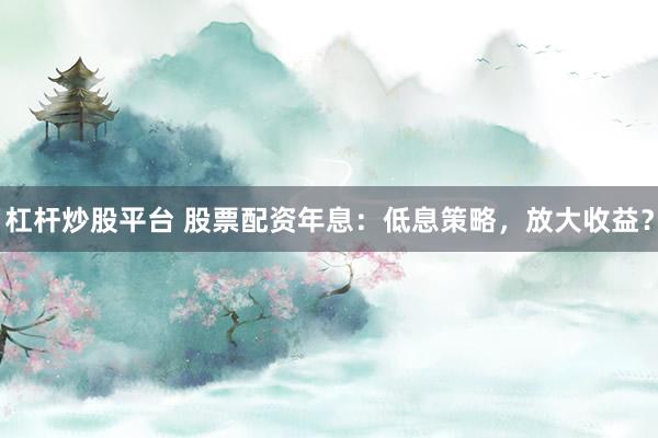 杠杆炒股平台 股票配资年息：低息策略，放大收益？