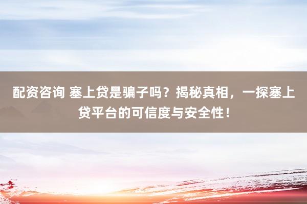 配资咨询 塞上贷是骗子吗？揭秘真相，一探塞上贷平台的可信度与安全性！